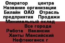 Оператор Call-центра › Название организации ­ Билайн, ОАО › Отрасль предприятия ­ Продажи › Минимальный оклад ­ 15 000 - Все города Работа » Вакансии   . Ханты-Мансийский,Нефтеюганск г.